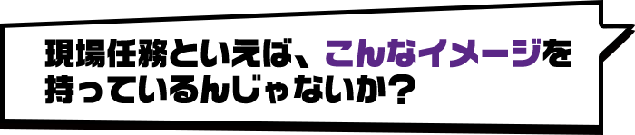 現場任務といえば、こんなイメージを持っているんじゃないか？