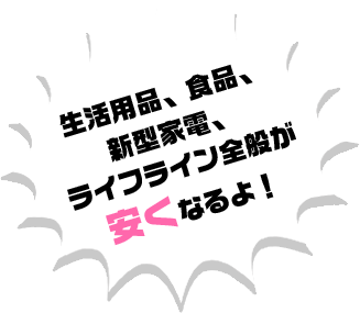 生活用品、食品、新型家電、ライフライン全般が安くなるよ！